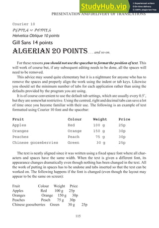 Courier 10
PEPITA 10 POINTS
Helvetica Oblique 10 points
Gill Sans 14 points
ALGERIAN 20 POINTS. . . and so on.
For these reasons you should not use the spacebar to format the position of text. This
will work of course but, if any subsequent editing needs to be done, all the spaces will
need to be removed.
This advice may sound quite elementary but it is a nightmare for anyone who has to
remove the spaces and properly align the work using the indent or tab keys. Likewise
you should set the minimum number of tabs for each application rather than using the
defaults provided by the program you are using.
It is of course convenient to use the default tab settings, which are usually every 0.5’,
but they are somewhat restrictive. Using the centred, right and decimal tabs can save a lot
of time once you become familiar with their use. The following is an example of text
formatted using Courier 10 font and the spacebar:
Fruit Colour Weight Price
Apples Red 100 g 25p
Oranges Orange 150 g 30p
Peaches Peach 75 g 30p
Chinese gooseberries Green 30 g 25p
The text is neatly aligned since it was written using a fixed space font where all char-
acters and spaces have the same width. When the text is given a different font, its
appearance changes dramatically even though nothing has been changed in the text. All
the work of putting in spaces has to be undone and tabs inserted so that the text can be
worked on. The following happens if the font is changed (even though the layout may
appear to be the same on screen):
Fruit Colour Weight Price
Apples Red 100 g 25p
Oranges Orange 150 g 30p
Peaches Peach 75 g 30p
Chinese gooseberries Green 30 g 25p
115
PRESENTATION AND DELIVERY OF TRANSLATIONS
 