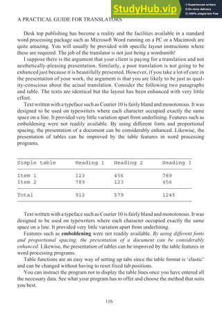 Desk top publishing has become a reality and the facilities available in a standard
word processing package such as Microsoft Word running on a PC or a Macintosh are
quite amazing. You will usually be provided with specific layout instructions where
these are required. The job of the translator is not just being a wordsmith!
I suppose there is the argument that your client is paying for a translation and not
aesthetically-pleasing presentation. Similarly, a poor translation is not going to be
enhanced just because it is beautifully presented. However, if you take a lot of care in
the presentation of your work, the argument is that you are likely to be just as qual-
ity-conscious about the actual translation. Consider the following two paragraphs
and table. The texts are identical but the layout has been enhanced with very little
effort.
Text written with a typeface such as Courier 10 is fairly bland and monotonous. It was
designed to be used on typewriters where each character occupied exactly the same
space on a line. It provided very little variation apart from underlining. Features such as
emboldening were not readily available. By using different fonts and proportional
spacing, the presentation of a document can be considerably enhanced. Likewise, the
presentation of tables can be improved by the table features in word processing
programs.
_________________________________________________________________
Simple table Heading 1 Heading 2 Heading 3
_________________________________________________________________
Item 1 123 456 789
Item 2 789 123 456
_________________________________________________________________
Total 912 579 1245
_________________________________________________________________
Text written with a typeface such as Courier 10 is fairly bland and monotonous. It was
designed to be used on typewriters where each character occupied exactly the same
space on a line. It provided very little variation apart from underlining.
Features such as emboldening were not readily available. By using different fonts
and proportional spacing, the presentation of a document can be considerably
enhanced. Likewise, the presentation of tables can be improved by the table features in
word processing programs.
Table functions are an easy way of setting up tabs since the table format is ‘elastic’
and can be changed without having to reset fixed tab positions.
You can instruct the program not to display the table lines once you have entered all
the necessary data. See what your program has to offer and choose the method that suits
you best.
116
A PRACTICAL GUIDE FOR TRANSLATORS
 