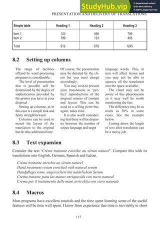 Simple table Heading 1 Heading 2 Heading 3
Item 1
Item 2
123
789
456
123
789
456
Total 912 579 1245
8.2 Setting up columns
The range of facilities
offered by word processing
programs is considerable.
The level of presentation
that is possible will be
determined by the degree of
sophistication provided by
the printer you have at your
disposal.
Setting up columns, as in
this case is a simple task and
fairly straightforward.
Columns can be used to
match the layout of the
translation to the original
but do take additional time.
Of course, the presentation
may be dictated by the cli-
ent but you must charge
accordingly.
You may wish to present
your translations as ‘per-
fect’ reproductions of the
original interns of content
and layout. This can be
used as a selling point but,
again, takes time.
It is also worth consider-
ing that there will be dispar-
ity between the number of
source language and target
language words. This, in
turn will affect layout and
you may not be able to
squeeze all the translation
into the space available.
The client may not be
aware of this phenomenon
so it may well be worth
mentioning the fact.
The difference may be as
much as 30% in some
cases. See the example
below.
Cutting down the length
of text after translation can
be a messy job.
8.3 Text expansion
Consider the text ‘Crème traitante enrichie au sérum naturel’. Compare this with its
translations into English, German, Spanish and Italian.
Crème traitante enrichie au sérum naturel
Hand treatment cream enriched with natural serum
Handpflegecreme, angereichert mit natürlichem Serum
Crema tratante para las manos enriquecida con suero natural
Crema per il trattamento delle mani arricchita con siero naturale
8.4 Macros
Most programs have excellent tutorials and the time spent learning some of the useful
features will be time well spent. I know from experience that time is inevitably in short
117
PRESENTATION AND DELIVERY OF TRANSLATIONS
 