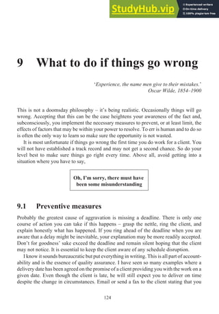 9 What to do if things go wrong
‘Experience, the name men give to their mistakes.’
Oscar Wilde, 1854–1900
This is not a doomsday philosophy – it’s being realistic. Occasionally things will go
wrong. Accepting that this can be the case heightens your awareness of the fact and,
subconsciously, you implement the necessary measures to prevent, or at least limit, the
effects of factors that may be within your power to resolve. To err is human and to do so
is often the only way to learn so make sure the opportunity is not wasted.
It is most unfortunate if things go wrong the first time you do work for a client. You
will not have established a track record and may not get a second chance. So do your
level best to make sure things go right every time. Above all, avoid getting into a
situation where you have to say,
Oh, I’m sorry, there must have
been some misunderstanding
9.1 Preventive measures
Probably the greatest cause of aggravation is missing a deadline. There is only one
course of action you can take if this happens – grasp the nettle, ring the client, and
explain honestly what has happened. If you ring ahead of the deadline when you are
aware that a delay might be inevitable, your explanation may be more readily accepted.
Don’t for goodness’ sake exceed the deadline and remain silent hoping that the client
may not notice. It is essential to keep the client aware of any schedule disruption.
I know it sounds bureaucratic but put everything in writing. This is all part of account-
ability and is the essence of quality assurance. I have seen so many examples where a
delivery date has been agreed on the promise of a client providing you with the work on a
given date. Even though the client is late, he will still expect you to deliver on time
despite the change in circumstances. Email or send a fax to the client stating that you
124
 