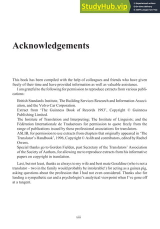 Acknowledgements
This book has been compiled with the help of colleagues and friends who have given
freely of their time and have provided information as well as valuable assistance.
I am grateful to the following for permission to reproduce extracts from various publi-
cations:
British Standards Institute, The Building Services Research and Information Associ-
ation, and the Volvo Car Corporation.
Extract from ‘The Guinness Book of Records 1993’, Copyright © Guinness
Publishing Limited.
The Institute of Translation and Interpreting; The Institute of Linguists; and the
Fédération Internationale de Traducteurs for permission to quote freely from the
range of publications issued by these professional associations for translators.
ASLIB, for permission to use extracts from chapters that originally appeared in ‘The
Translator’s Handbook’, 1996, Copyright © Aslib and contributors, edited by Rachel
Owens.
Special thanks go to Gordon Fielden, past Secretary of the Translators’ Association
of the Society of Authors, for allowing me to reproduce extracts from his informative
papers on copyright in translation.
Last, but not least, thanks as always to my wife and best mate Geraldine (who is not a
translator – two in the family would probably be intolerable!) for acting as a guinea pig,
asking questions about the profession that I had not even considered. Thanks also for
lending a sympathetic ear and a psychologist’s analytical viewpoint when I’ve gone off
at a tangent.
xiii
 