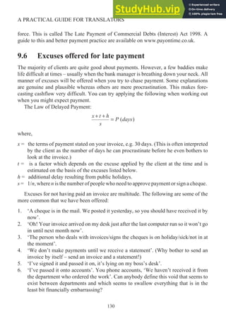 force. This is called The Late Payment of Commercial Debts (Interest) Act 1998. A
guide to this and better payment practice are available on www.payontime.co.uk.
9.6 Excuses offered for late payment
The majority of clients are quite good about payments. However, a few baddies make
life difficult at times – usually when the bank manager is breathing down your neck. All
manner of excuses will be offered when you try to chase payment. Some explanations
are genuine and plausible whereas others are mere procrastination. This makes fore-
casting cashflow very difficult. You can try applying the following when working out
when you might expect payment.
The Law of Delayed Payment:
x t h
s
P days
+ +
= ( )
where,
x = the terms of payment stated on your invoice, e.g. 30 days. (This is often interpreted
by the client as the number of days he can procrastinate before he even bothers to
look at the invoice.)
t = is a factor which depends on the excuse applied by the client at the time and is
estimated on the basis of the excuses listed below.
h = additional delay resulting from public holidays.
s = 1/n, where n is the number of people who need to approve payment or sign a cheque.
Excuses for not having paid an invoice are multitude. The following are some of the
more common that we have been offered:
1. ‘A cheque is in the mail. We posted it yesterday, so you should have received it by
now’.
2. ‘Oh! Your invoice arrived on my desk just after the last computer run so it won’t go
in until next month now’.
3. ‘The person who deals with invoices/signs the cheques is on holiday/sick/not in at
the moment’.
4. ‘We don’t make payments until we receive a statement’. (Why bother to send an
invoice by itself – send an invoice and a statement!)
5. ‘I’ve signed it and passed it on, it’s lying on my boss’s desk’.
6. ‘I’ve passed it onto accounts’. You phone accounts, ‘We haven’t received it from
the department who ordered the work’. Can anybody define this void that seems to
exist between departments and which seems to swallow everything that is in the
least bit financially embarrassing?
130
A PRACTICAL GUIDE FOR TRANSLATORS
 