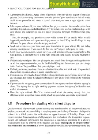 • Agree terms in advance. Agree terms of payment with new clients as part of the sales
process. Make sure they understand that the price of your services are linked to the
credit terms you offer and make it crystal clear that you have a legal right to claim
interest.
• Inform your debtors. If you have habitual late payers, contact them and explain how
the latest legislation could affect them. Try to foster good working relationships with
your clients and suppliers so that it’s easier to resolve payment problems when they
arise.
Say, for example, you purchase a new wide screen TV on credit. What would
happen if you did not make your credit payments on time? Why should things be any
different for your clients who do not pay on time?
• Send out invoices as you have sent your translation to your client. Do not delay
sending invoices out. If you don’t do this you can’t expect to be paid on time.
• Keep clear documentation. Make sure you send accurate invoices/statements to the
right person, at the right place, at the right time and state clearly the date payment is
due.
• Understand your rights. The law gives you, as a small firm, the right to charge interest
on all late payments owed to you. In the United Kingdom the amount you can charge
is the Bank of England Base Rate plus eight per cent.
• Collect your money on time. Have a collection timetable and stick to it. If a promised
cheque fails to arrive, chase it again straight away.
• Communicate effectively. Ensure that existing clients are quickly made aware of any
due invoices. Re-check the creditworthiness of any client who continues to withhold
payment.
• If you work for an agency, your contract is with that agency and not with the agency’s
client. The agency has no right to delay payment because the agency’s client has not
settled his account.
• Have the right attitude. Don’t be embarrassed about discussing money. Are you
offended when a supplier runs a credit check on you when you make a purchase?
9.8 Procedure for dealing with client disputes
Quality control of your work covers not only the translation but all the procedures you
apply to your work. Accountability is very important, particularly if a matter of dispute is
referred to a third person for arbitration or apportionment of liability. Proper and
comprehensive documentation of all phases in the production of a translation is para-
mount. All relevant information for producing a translation according to a client’s
requirements must be entered on the records you keep. Incomplete or illegible infor-
mation is quite unacceptable. Correct documentation will allow you to trace where any
132
A PRACTICAL GUIDE FOR TRANSLATORS
 