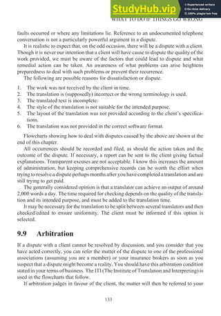 faults occurred or where any limitations lie. Reference to an undocumented telephone
conversation is not a particularly powerful argument in a dispute.
It is realistic to expect that, on the odd occasion, there will be a dispute with a client.
Though it is never our intention that a client will have cause to dispute the quality of the
work provided, we must be aware of the factors that could lead to dispute and what
remedial action can be taken. An awareness of what problems can arise heightens
preparedness to deal with such problems or prevent their recurrence.
The following are possible reasons for dissatisfaction or dispute.
1. The work was not received by the client in time.
2. The translation is (supposedly) incorrect or the wrong terminology is used.
3. The translated text is incomplete.
4. The style of the translation is not suitable for the intended purpose.
5. The layout of the translation was not provided according to the client’s specifica-
tions.
6. The translation was not provided in the correct software format.
Flowcharts showing how to deal with disputes caused by the above are shown at the
end of this chapter.
All occurrences should be recorded and filed, as should the action taken and the
outcome of the dispute. If necessary, a report can be sent to the client giving factual
explanations. Transparent excuses are not acceptable. I know this increases the amount
of administration, but keeping comprehensive records can be worth the effort when
trying to resolve a dispute perhaps months after you have completed a translation and are
still trying to get paid.
The generally considered opinion is that a translator can achieve an output of around
2,000 words a day. The time required for checking depends on the quality of the transla-
tion and its intended purpose, and must be added to the translation time.
It may be necessary for the translation to be split between several translators and then
checked/edited to ensure uniformity. The client must be informed if this option is
selected.
9.9 Arbitration
If a dispute with a client cannot be resolved by discussion, and you consider that you
have acted correctly, you can refer the matter of the dispute to one of the professional
associations (assuming you are a member) or your insurance brokers as soon as you
suspect that a dispute might become a reality. You should have this arbitration condition
stated in your terms of business. The ITI (The Institute of Translation and Interpreting) is
used in the flowcharts that follow.
If arbitration judges in favour of the client, the matter will then be referred to your
133
WHAT TO DO IF THINGS GO WRONG
 