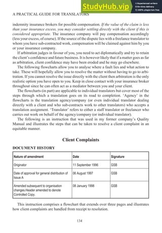 indemnity insurance brokers for possible compensation. If the value of the claim is less
than your insurance excess, you may consider settling directly with the client if this is
considered appropriate. The insurance company will pay compensation accordingly
(less your excess, of course). If the source of the dispute lies with a freelance translator to
whom you have sub-contracted work, compensation will be claimed against him by you
or your insurance company.
If arbitration judges in favour of you, you need to act diplomatically and try to retain
the client’s confidence and future business. It is however likely that if a matter goes as far
as arbitration, client confidence may have been eroded and he may go elsewhere.
The following flowcharts allow you to analyse where a fault lies and what action to
take. These will hopefully allow you to resolve the matter without having to go to arbi-
tration. If you cannot resolve the issue directly with the client then arbitration is the only
realistic option you have open to you. Keep in close contact with your insurance broker
throughout since he can often act as a mediator between you and your client.
The flowcharts (in part) are applicable to individual translators but cover most of the
steps through which a translation goes on its road to completion. ‘Agency’ in the
flowcharts is the translation agency/company (or even individual translator dealing
directly with a client and who sub-contracts work to other translators) who accepts a
translation assignment. ‘Translator’ refers to either a staff translator or freelancer who
carries out work on behalf of the agency/company (or individual translator).
The following is an instruction that was used in my former company’s Quality
Manual and illustrates the steps that can be taken to resolve a client complaint in an
equitable manner.
Client Complaints
DOCUMENT HISTORY
Nature of amendment Date Signature
Originator 11 September 1996 GSB
Date of approval for general distribution of
Issue A
06 August 1997 GSB
Amended subsequent to organisation
changes.Header amended to denote
Controlled Copy.
08 January 1998 GSB
This instruction comprises a flowchart that extends over three pages and illustrates
how client complaints are handled from receipt to resolution.
134
A PRACTICAL GUIDE FOR TRANSLATORS
 