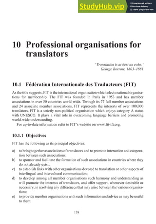 10 Professional organisations for
translators
‘Translation is at best an echo.’
George Borrow, 1803–1881
10.1 Fédération Internationale des Traducteurs (FIT)
As the title suggests, FIT is the international organisation which elects national organisa-
tions for membership. The FIT was founded in Paris in 1953 and has member
associations in over 50 countries world-wide. Through its 77 full member associations
and 24 associate member associations, FIT represents the interests of over 100,000
translators. FIT is a strictly non-political organisation which enjoys category A status
with UNESCO. It plays a vital role in overcoming language barriers and promoting
world-wide understanding.
For up-to-date information refer to FIT’s website on www.fit-ift.org.
10.1.1 Objectives
FIT has the following as its principal objectives:
a) to bring together associations of translators and to promote interaction and coopera-
tion between such associations;
b) to sponsor and facilitate the formation of such associations in countries where they
do not already exist;
c) to establish links with other organisations devoted to translation or other aspects of
interlingual and intercultural communication;
d) to develop among all member organisations such harmony and understanding as
will promote the interests of translators, and offer support, whenever desirable or
necessary, in resolving any differences that may arise between the various organisa-
tions;
e) to provide member organisations with such information and advice as may be useful
to them;
138
 