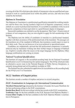 covering all of the UK which provides details of interpreters who are qualified and expe-
rienced to work at a professional level within the public services, and who have been
vetted by the Institute.
Diploma in Translation
The Diploma in Translation is a professional qualification intended for working transla-
tors and for those who, having reached a high level of linguistic competence, wish to
embark on a career in professional translation. It is available to candidates with a level of
linguistic competence at least equivalent to a good Honours degree in languages.
Successful candidates are entitled to use the designation ‘Dip Trans’. On provision of
evidence of oral competence, they are also eligible to apply for full membership of the
Institute.
The Diploma tests the ability of candidates to translate to a professional standard,
together with their awareness of the professional task of the translator. The passages set
for translation are of the standard of difficulty that translators would expect to meet in
their daily work. They are not however of an over-technical or specialised nature.
Candidates are emphatically advised that full professional competence is normally
achieved only by translators working into their mother tongue or language of habitual
use. English is usually either the source or the target language for this Diploma. Other
language combinations are coming on stream.
National Vocational Qualifications
The Institute of Linguists is the accredited awarding body for the National Vocational
Qualification Level 5 in Interpreting (for spoken languages). This NVQ, which provides
an alternative access route to the National Register of Public Service Interpreters, is
currently being piloted and will be publicly available in 1999.
The Institute has also submitted an application for accreditation as the awarding body
for the NVQ Level 5 in Translation.
10.2.2 Institute of Linguist prizes
The Institute awards a number of trophies and prizes in several categories.
ELIC: Examinations in Languages for International Communication
Threlford Memorial Cup: donated by the Institute’s Founder, Sir Lacon Threlford, for
the best performing college in the ELIC examinations.
Deakin Rose Bowl: for the next college with the best results in the ELIC examinations.
Youhotsky Cup: for the best candidate in the ELIC Russian Final Diploma Module 1.
Cozens Elliot Trophy: for the best candidate in the ELIC Diploma Module 1 examina-
tion in Portuguese.
145
PROFESSIONAL ORGANISATIONS FOR TRANSLATORS
 