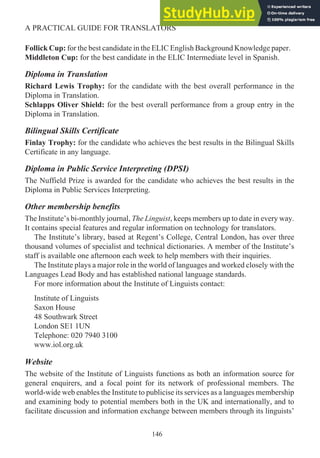 Follick Cup: for the best candidate in the ELIC English Background Knowledge paper.
Middleton Cup: for the best candidate in the ELIC Intermediate level in Spanish.
Diploma in Translation
Richard Lewis Trophy: for the candidate with the best overall performance in the
Diploma in Translation.
Schlapps Oliver Shield: for the best overall performance from a group entry in the
Diploma in Translation.
Bilingual Skills Certificate
Finlay Trophy: for the candidate who achieves the best results in the Bilingual Skills
Certificate in any language.
Diploma in Public Service Interpreting (DPSI)
The Nuffield Prize is awarded for the candidate who achieves the best results in the
Diploma in Public Services Interpreting.
Other membership benefits
The Institute’s bi-monthly journal, The Linguist, keeps members up to date in every way.
It contains special features and regular information on technology for translators.
The Institute’s library, based at Regent’s College, Central London, has over three
thousand volumes of specialist and technical dictionaries. A member of the Institute’s
staff is available one afternoon each week to help members with their inquiries.
The Institute plays a major role in the world of languages and worked closely with the
Languages Lead Body and has established national language standards.
For more information about the Institute of Linguists contact:
Institute of Linguists
Saxon House
48 Southwark Street
London SE1 1UN
Telephone: 020 7940 3100
www.iol.org.uk
Website
The website of the Institute of Linguists functions as both an information source for
general enquirers, and a focal point for its network of professional members. The
world-wide web enables the Institute to publicise its services as a languages membership
and examining body to potential members both in the UK and internationally, and to
facilitate discussion and information exchange between members through its linguists’
146
A PRACTICAL GUIDE FOR TRANSLATORS
 