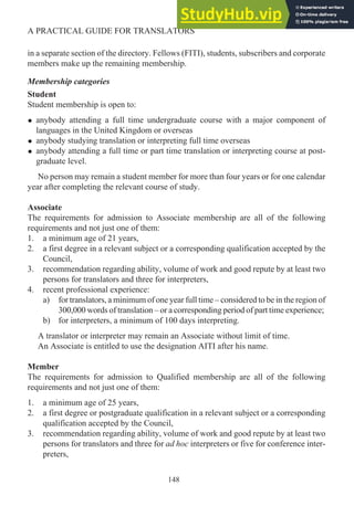 in a separate section of the directory. Fellows (FITI), students, subscribers and corporate
members make up the remaining membership.
Membership categories
Student
Student membership is open to:
• anybody attending a full time undergraduate course with a major component of
languages in the United Kingdom or overseas
• anybody studying translation or interpreting full time overseas
• anybody attending a full time or part time translation or interpreting course at post-
graduate level.
No person may remain a student member for more than four years or for one calendar
year after completing the relevant course of study.
Associate
The requirements for admission to Associate membership are all of the following
requirements and not just one of them:
1. a minimum age of 21 years,
2. a first degree in a relevant subject or a corresponding qualification accepted by the
Council,
3. recommendation regarding ability, volume of work and good repute by at least two
persons for translators and three for interpreters,
4. recent professional experience:
a) for translators, a minimum of one year full time – considered to be in the region of
300,000 words of translation – or a corresponding period of part time experience;
b) for interpreters, a minimum of 100 days interpreting.
A translator or interpreter may remain an Associate without limit of time.
An Associate is entitled to use the designation AITI after his name.
Member
The requirements for admission to Qualified membership are all of the following
requirements and not just one of them:
1. a minimum age of 25 years,
2. a first degree or postgraduate qualification in a relevant subject or a corresponding
qualification accepted by the Council,
3. recommendation regarding ability, volume of work and good repute by at least two
persons for translators and three for ad hoc interpreters or five for conference inter-
preters,
148
A PRACTICAL GUIDE FOR TRANSLATORS
 