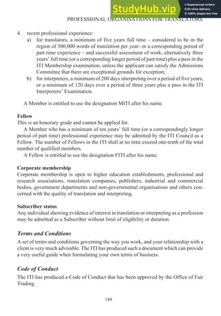 4. recent professional experience:
a) for translators, a minimum of five years full time – considered to be in the
region of 300,000 words of translation per year- or a corresponding period of
part time experience – and successful assessment of work; alternatively three
years’ full time (or a corresponding longer period of part time) plus a pass in the
ITI Membership examination, unless the applicant can satisfy the Admissions
Committee that there are exceptional grounds for exception;
b) for interpreters, a minimum of 200 days interpreting over a period of five years,
or a minimum of 120 days over a period of three years plus a pass in the ITI
Interpreters’ Examination.
A Member is entitled to use the designation MITI after his name.
Fellow
This is an honorary grade and cannot be applied for.
A Member who has a minimum of ten years’ full time (or a correspondingly longer
period of part time) professional experience may be admitted by the ITI Council as a
Fellow. The number of Fellows in the ITI shall at no time exceed one-tenth of the total
number of qualified members.
A Fellow is entitled to use the designation FITI after his name.
Corporate membership
Corporate membership is open to higher education establishments, professional and
research associations, translation companies, publishers, industrial and commercial
bodies, government departments and non-governmental organisations and others con-
cerned with the quality of translation and interpreting.
Subscriber status
Any individual showing evidence of interest in translation or interpreting as a profession
may be admitted as a Subscriber without limit of eligibility or duration.
Terms and Conditions
A set of terms and conditions governing the way you work, and your relationship with a
client is very much advisable. The ITI has produced such a document which can provide
a very useful guide when formulating your own terms of business.
Code of Conduct
The ITI has produced a Code of Conduct that has been approved by the Office of Fair
Trading.
149
PROFESSIONAL ORGANISATIONS FOR TRANSLATORS
 