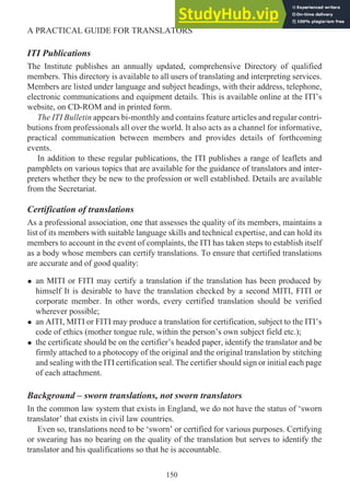 ITI Publications
The Institute publishes an annually updated, comprehensive Directory of qualified
members. This directory is available to all users of translating and interpreting services.
Members are listed under language and subject headings, with their address, telephone,
electronic communications and equipment details. This is available online at the ITI’s
website, on CD-ROM and in printed form.
The ITI Bulletin appears bi-monthly and contains feature articles and regular contri-
butions from professionals all over the world. It also acts as a channel for informative,
practical communication between members and provides details of forthcoming
events.
In addition to these regular publications, the ITI publishes a range of leaflets and
pamphlets on various topics that are available for the guidance of translators and inter-
preters whether they be new to the profession or well established. Details are available
from the Secretariat.
Certification of translations
As a professional association, one that assesses the quality of its members, maintains a
list of its members with suitable language skills and technical expertise, and can hold its
members to account in the event of complaints, the ITI has taken steps to establish itself
as a body whose members can certify translations. To ensure that certified translations
are accurate and of good quality:
• an MITI or FITI may certify a translation if the translation has been produced by
himself It is desirable to have the translation checked by a second MITI, FITI or
corporate member. In other words, every certified translation should be verified
wherever possible;
• an AITI, MITI or FITI may produce a translation for certification, subject to the ITI’s
code of ethics (mother tongue rule, within the person’s own subject field etc.);
• the certificate should be on the certifier’s headed paper, identify the translator and be
firmly attached to a photocopy of the original and the original translation by stitching
and sealing with the ITI certification seal. The certifier should sign or initial each page
of each attachment.
Background – sworn translations, not sworn translators
In the common law system that exists in England, we do not have the status of ‘sworn
translator’ that exists in civil law countries.
Even so, translations need to be ‘sworn’ or certified for various purposes. Certifying
or swearing has no bearing on the quality of the translation but serves to identify the
translator and his qualifications so that he is accountable.
150
A PRACTICAL GUIDE FOR TRANSLATORS
 