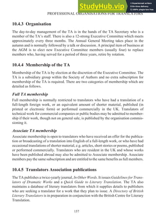 10.4.3 Organisation
The day-to-day management of the TA is in the hands of the TA Secretary who is a
member of the TA’s staff. There is also a 12-strong Executive Committee which meets
approximately every three months. The Annual General Meeting takes place in the
autumn and is normally followed by a talk or discussion. A principal item of business at
the AGM is to elect new Executive Committee members (usually four) to replace
members who, having served for a period of three years, retire by rotation.
10.4.4 Membership of the TA
Membership of the TA is by election at the discretion of the Executive Committee. The
TA is a subsidiary group within the Society of Authors and no extra subscription for
membership of the TA is required. There are two categories of membership which are
detailed as follows.
Full TA membership
Full membership is normally restricted to translators who have had a translation of a
full-length foreign work, or an equivalent amount of shorter material, published (in
printed or electronic form) or performed commercially in the UK. Translators of
technical work for commercial companies or public bodies may be admitted to member-
ship if their work, though not on general sale, is published by the organisation commis-
sioning it.
Associate TA membership
Associate membership is open to translators who have received an offer for the publica-
tion or broadcasting of a translation into English of a full-length work, or who have had
occasional translations of shorter material, e.g. articles, short stories or poems, published
or performed commercially. Translators who are resident in the UK and whose works
have been published abroad may also be admitted to Associate membership. Associate
members pay the same subscription and are entitled to the same benefits as full members.
10.4.5 Translators Association publications
The TA publishes a twice-yearly journal, In Other Words. It issues Guidelines for Trans-
lators of Dramatic Works and a Quick Guide to Literary Translation. The TA also
maintains a database of literary translators from which it supplies details to publishers
who are seeking a translator for a work that they plan to issue. A Directory of British
Literary Translators is in preparation in conjunction with the British Centre for Literary
Translation.
157
PROFESSIONAL ORGANISATIONS FOR TRANSLATORS
 