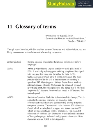 11 Glossary of terms
‘Denn eben, wo Begriffe fehlen
Da stellt ein Wort zur rechten Zeit sich ein.’
Goethe, 1749–1832
Though not exhaustive, this list explains some of the terms and abbreviations you are
likely to encounter in translation and when using computers.
ambilingualism Having an equal or complete functional competence in two
languages.
ADSL ADSL (‘Asymmetric Digital Subscriber Line’) is a type of
DSL. It works by splitting your existing telephone line signal
into two, one for voice and the other for data. ADSL
technology can work at up to 8 Mbps download. The most
popular services in the UK at the moment are running at
speeds of 512 Kbps (approx. 9 times faster than a modem),
although speeds of up to 2 Mbps can be obtained. Upload
speeds are 256Kbps on all products and hence this is why it is
‘asymmetric’, because the download speed is different to the
upload speed.
ASCII American Standard Code for Information Interchange. This is
a standard computer character set to enable data
communication and achieve compatibility among different
computer systems. The standard code contains 128 characters
(96 of which are displayed in upper and lower case and 32
which are non-displayed control characters. The extended
character set contains 254 characters which include a number
of foreign language, technical and graphics characters. Both
character sets are listed in the Appendix.
161
 