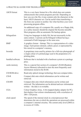 ASCII format This is a very basic format for a file which does not contain
enhancements that certain programs provide. Depending on
how you save the file, it may contain only the characters in the
basic ASCII character set. Can be useful when transferring a
file from one system to another. See what facilities your word
processing program offers.
backup An additional copy of a computer file, usually on a floppy disk,
as a safety measure should the original file become unusable.
Most programs offer an automatic file backup option.
bilingualism Using two languages in daily life, but not necessarily in the
same context. A person can be bilingual without having a
command of both languages in the same area.
BMP A graphics format – bitmap. This is a representation of a video
image. Each picture element, called a pixel, is represented by
bits stored in a computer’s memory.
bromide A proprietary term used by printers for a full-size photograph of
a single colour of a printed page used in the preparation of a
printing plate.
bundled software Software that is included with a hardware system at a package
price.
cache memory This is a special fast section of a computer’s RAM (Random
Access Memory) allocated to store the most frequently used
information stored in the RAM.
CD ROM drive Read-only optical storage technology that uses compact disks.
CD-R Compact disk onto which information can be written and
retrieved.
CD-RW Compact disk onto which information can be written and
retrieved. The information can be deleted and new information
written – the disk is re-writable.
CGA Colour Graphics Array. A bit-mapped display adapter for PCs
that displays four colours simultaneously with a resolution of
200 × 320 pixels.
clock speed The speed of the internal clock in a microprocessor that
determines the rate at which the operations are processed within
a computer’s internal circuitry. The current entry level (2003) is
in excess of 2 GHz.
162
A PRACTICAL GUIDE FOR TRANSLATORS
 