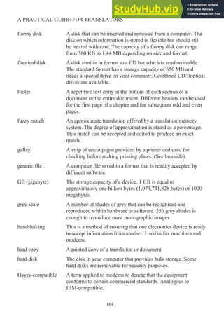 floppy disk A disk that can be inserted and removed from a computer. The
disk on which information is stored is flexible but should still
be treated with care. The capacity of a floppy disk can range
from 360 KB to 1.44 MB depending on size and format.
floptical disk A disk similar in format to a CD but which is read-writeable.
The standard format has a storage capacity of 650 MB and
needs a special drive on your computer. Combined CD/floptical
drives are available.
footer A repetitive text entry at the bottom of each section of a
document or the entire document. Different headers can be used
for the first page of a chapter and for subsequent odd and even
pages.
fuzzy match An approximate translation offered by a translation memory
system. The degree of approximation is stated as a percentage.
This match can be accepted and edited to produce an exact
match.
galley A strip of uncut pages provided by a printer and used for
checking before making printing plates. (See bromide).
generic file A computer file saved in a format that is readily accepted by
different software.
GB (gigabyte) The storage capacity of a device. 1 GB is equal to
approximately one billion bytes (1,073,741,828 bytes) or 1000
megabytes.
grey scale A number of shades of grey that can be recognised and
reproduced within hardware or software. 256 grey shades is
enough to reproduce most monographic images.
handshaking This is a method of ensuring that one electronics device is ready
to accept information from another. Used in fax machines and
modems.
hard copy A printed copy of a translation or document.
hard disk The disk in your computer that provides bulk storage. Some
hard disks are removable for security purposes.
Hayes-compatible A term applied to modems to denote that the equipment
conforms to certain commercial standards. Analogous to
IBM-compatible.
164
A PRACTICAL GUIDE FOR TRANSLATORS
 
