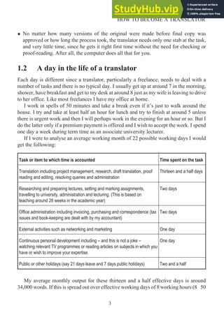 • No matter how many versions of the original were made before final copy was
approved or how long the process took, the translator needs only one stab at the task,
and very little time, since he gets it right first time without the need for checking or
proof-reading. After all, the computer does all that for you.
1.2 A day in the life of a translator
Each day is different since a translator, particularly a freelance, needs to deal with a
number of tasks and there is no typical day. I usually get up at around 7 in the morning,
shower, have breakfast and get to my desk at around 8 just as my wife is leaving to drive
to her office. Like most freelances I have my office at home.
I work in spells of 50 minutes and take a break even if it’s just to walk around the
house. I try and take at least half an hour for lunch and try to finish at around 5 unless
there is urgent work and then I will perhaps work in the evening for an hour or so. But I
do the latter only if a premium payment is offered and I wish to accept the work. I spend
one day a week during term time as an associate university lecturer.
If I were to analyse an average working month of 22 possible working days I would
get the following:
Task or item to which time is accounted Time spent on the task
Translation including project management, research, draft translation, proof
reading and editing, resolving queries and administration
Thirteen and a half days
Researching and preparing lectures, setting and marking assignments,
travelling to university, administration and lecturing. (This is based on
teaching around 28 weeks in the academic year)
Two days
Office administration including invoicing, purchasing and correspondence (tax
issues and book-keeping are dealt with by my accountant)
Two days
External activities such as networking and marketing One day
Continuous personal development including – and this is not a joke –
watching relevant TV programmes or reading articles on subjects in which you
have or wish to improve your expertise.
One day
Public or other holidays (say 21 days leave and 7 days public holidays) Two and a half
My average monthly output for these thirteen and a half effective days is around
34,000 words. If this is spread out over effective working days of 8 working hours (8 50
3
HOW TO BECOME A TRANSLATOR
 