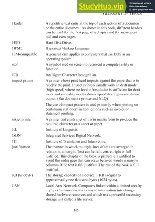 Header A repetitive text entry at the top of each section of a document
or the entire document. As shown in this book, different headers
can be used for the first page of a chapter and for subsequent
odd and even pages.
HDD Hard Disk Drive.
HTML Hypertext Markup Language.
IBM-compatible A general term applies to computers that use DOS as an
operating system.
icon A symbol used on screen to represent a computer entity or
function.
ICR Intelligent Character Recognition.
impact printer A printer whose print head impacts against the paper that is to
receive the print. Impact printers usually work in draft mode
(high speed) where the level of resolution is sufficient for draft
work and in quality mode (slower speed) for higher-resolution
output. (See dot matrix printer and NLQ).
The use of impact printers is used primarily when printing on
continuous stationery in applications such as invoice or
statement printing.
inkjet printer A printer that emits a jet of ink in matrix form to produce the
required character on a sheet of paper.
IoL Institute of Linguists.
ISDN Integrated Services Digital Network.
ITI Institute of Translation and Interpreting.
justification The manner in which multiple lines of text are arranged in
relation to a margin. Text can be left, centre, right or full
justified. This chapter of the book is printed left justified to
avoid the wider gaps that can occur between words in narrow
columns if the text is full justified. The rest of the book is full
justified.
KB (kilobyte) The storage capacity of a device. 1 KB is equal to
approximately one thousand bytes (1024 bytes).
LAN Local Area Network. Computers linked within a limited area by
high performance cables to enable information interchange,
shared hardware resources and which use a powerful secondary
storage unit called a file server.
165
GLOSSARY OF TERMS
 