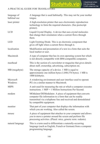 language of
habitual use
A language that is used habitually. This may not be your mother
tongue.
laser printer A high-resolution printer that uses electrostatic reproduction
technology to form the required characters. (See postscript
printer).
LCD Liquid Crystal Display. A device that uses crystal molecules
that change their orientation when a current flows through
them.
LED Light Emitting Diode. This is an electronic component that
gives off light when a current flows through it.
localisation Modification and presentation of a text in a form that suits the
local market or user.
Macintosh A type of computer that has its own operating system but which
is not directly compatible with IBM-compatible computers.
masthead This is the section of a newsletter or magazine that gives details
about staff, ownership, advertising, subscription etc.
MB (megabyte) The storage capacity of a device. 1 MB is equal to
approximately one million bytes (1,048,576 bytes). 1 MB is
1000 kilobytes.
Microsoft
Windows
A windowing environment and user interface used to operate
PCs in a similar manner to Macintosh.
MIPS A unit used for measuring the rate at which a computer executes
instructions. 1 MIP = 1 Million Instructions Per Second.
modem MOdulator/DEModulator. A piece of equipment that converts
computer file information to a form that can be readily
transmitted via a telephone line and received and demodulated
by compatible equipment.
monitor That part of your computer that displays the information with
which you are working. Also called the screen.
mouse A piece of equipment that attaches to your computer and allows
you to move a pointer around the screen and perform file
processing activities. (Plural: mice, generic term: rodents).
natural language This is a term used to differentiate a naturally-occurring
language (such as English, French or German) from a computer
programming language.
166
A PRACTICAL GUIDE FOR TRANSLATORS
 
