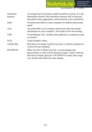 translation
memory
An integral part of computer-aided translation systems. It is the
information stored in the translation memory that is retrieved,
and edited where appropriate, and inserted in a new translation.
turbo An option provided on some computers to enhance processing
speed.
virus An undesirable set of computer instructions that can corrupt
information on your computer. The results can be devastating.
VDU Visual Display Unit. Another term applied to a computer screen
or monitor.
VGA Video Graphics Array.
volatile data Data that is no longer stored if you leave a software program or
switch off your computer.
WYSIWYG What You See Is What You Get. A screen display that
approximates to what will be printed on paper. Earlier software
that did not display directly in WYSIWYG usually had a page
view facility that offers the same display.
169
GLOSSARY OF TERMS
 