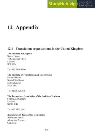 12 Appendix
12.1 Translation organisations in the United Kingdom
The Institute of Linguists
Saxon House
48 Southwark Street
London
SE1 1UN
Tel: 020 7940 3100
The Institute of Translation and Interpreting
Fortuna House
South Fifth Street
Milton Keynes
MK9 2EU
Tel: 01908 325250
The Translators Association of the Society of Authors
84 Drayton Gardens
London
SW10 9SB
Tel: 020 7373 6642
Association of Translation Companies
Alexandra House
Alexandra Terrace
Guildford
170
 