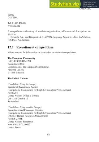 Surrey
GU1 3DA
Tel: 01483 456486
www.atc.org
A comprehensive directory of translator organisations, addresses and descriptions are
given in:
Edwards J.A., and Kingscott A.G., (1997) Language Industries Atlas 2nd Edition,
IOS Press Amsterdam.
12.2 Recruitment competitions
Where to write for information on translation recruitment competitions:
The European Community
INFO-RECRUITMENT
Recruitment Unit
Commission of the European Communities
rue de la Loi 200
B–1049 Brussels
The United Nations
(Candidates living in Europe)
Secretariat Recruitment Section
(Competitive Examination for English Translators/Précis-writers)
Room 266
United Nations Office at Geneva
CH–1211 Geneva 10
Switzerland
(Candidates living outside Europe)
Recruitment and Placement Division
(Competitive Examination for English Translators/Précis-writers)
Office of Human Resources Management
Room S-2535E
United Nations Secretariat
New York, N.Y. 10017
United States
171
APPENDIX
 