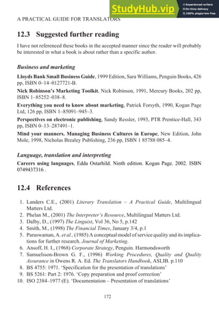 12.3 Suggested further reading
I have not referenced these books in the accepted manner since the reader will probably
be interested in what a book is about rather than a specific author.
Business and marketing
Lloyds Bank Small Business Guide, 1999 Edition, Sara Williams, Penguin Books, 426
pp, ISBN 0–14–0127721-B.
Nick Robinson’s Marketing Toolkit, Nick Robinson, 1991, Mercury Books, 202 pp,
ISBN 1–85252–038–8.
Everything you need to know about marketing, Patrick Forsyth, 1990, Kogan Page
Ltd, 126 pp, ISBN 1–85091–945–3.
Perspectives on electronic publishing, Sandy Ressler, 1993, PTR Prentice-Hall, 343
pp, ISBN 0–13–287491–1.
Mind your manners. Managing Business Cultures in Europe, New Edition, John
Mole, 1998, Nicholas Brealey Publishing, 236 pp, ISBN 1 85788 085–4.
Language, translation and interpreting
Careers using languages, Edda Ostarhild. Ninth edition. Kogan Page. 2002. ISBN
0749437316 .
12.4 References
1. Landers C.E., (2001) Literary Translation – A Practical Guide, Multilingual
Matters Ltd.
2. Phelan M., (2001) The Interpreter’s Resource, Multilingual Matters Ltd.
3. Dalby, D., (1997) The Linguist, Vol 36, No 5, p.142
4. Smith, M., (1998) The Financial Times, January 3/4, p.1
5. Paraswaman, A. et al., (1985) A conceptual model of service quality and its implica-
tions for further research. Journal of Marketing.
6. Ansoff, H. I., (1968) Corporate Strategy, Penguin. Harmondsworth
7. Samuelsson-Brown G. F., (1996) Working Procedures, Quality and Quality
Assurance in Owens R. A. Ed. The Translators Handbook, ASLIB. p.110
8. BS 4755: 1971. ‘Specification for the presentation of translations’
9. BS 5261: Part 2: 1976. ‘Copy preparation and proof correction’
10. ISO 2384–1977 (E). ‘Documentation – Presentation of translations’
172
A PRACTICAL GUIDE FOR TRANSLATORS
 