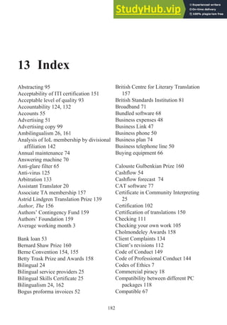 13 Index
Abstracting 95
Acceptability of ITI certification 151
Acceptable level of quality 93
Accountability 124, 132
Accounts 55
Advertising 51
Advertising copy 99
Ambilingualism 26, 161
Analysis of IoL membership by divisional
affiliation 142
Annual maintenance 74
Answering machine 70
Anti-glare filter 65
Anti-virus 125
Arbitration 133
Assistant Translator 20
Associate TA membership 157
Astrid Lindgren Translation Prize 139
Author, The 156
Authors’ Contingency Fund 159
Authors’ Foundation 159
Average working month 3
Bank loan 53
Bernard Shaw Prize 160
Berne Convention 154, 155
Betty Trask Prize and Awards 158
Bilingual 24
Bilingual service providers 25
Bilingual Skills Certificate 25
Bilingualism 24, 162
Bogus proforma invoices 52
British Centre for Literary Translation
157
British Standards Institution 81
Broadband 71
Bundled software 68
Business expenses 48
Business Link 47
Business phone 50
Business plan 74
Business telephone line 50
Buying equipment 66
Calouste Gulbenkian Prize 160
Cashflow 54
Cashflow forecast 74
CAT software 77
Certificate in Community Interpreting
25
Certification 102
Certification of translations 150
Checking 111
Checking your own work 105
Cholmondeley Awards 158
Client Complaints 134
Client’s revisions 112
Code of Conduct 149
Code of Professional Conduct 144
Codes of Ethics 7
Commercial piracy 18
Compatibility between different PC
packages 118
Compatible 67
182
 