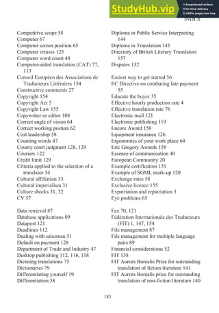 Competitive scope 58
Computer 67
Computer screen position 65
Computer viruses 125
Computer word count 48
Computer-aided translation (CAT) 77,
113
Conseil Européen des Associations de
Traducteurs Littéraires 154
Constructive comments 27
Copyright 154
Copyright Act 5
Copyright Law 155
Copywriter or editor 104
Correct angle of vision 64
Correct working posture 62
Cost leadership 58
Counting words 47
County court judgment 128, 129
Couriers 122
Credit limit 129
Criteria applied to the selection of a
translator 34
Cultural affiliation 33
Cultural imperialism 31
Culture shocks 31, 32
CV 57
Data retrieval 87
Database applications 89
Datapost 121
Deadlines 112
Dealing with salesmen 51
Default on payment 128
Department of Trade and Industry 47
Desktop publishing 112, 116, 118
Dictating translations 75
Dictionaries 79
Differentiating yourself 19
Differentiation 58
Diploma in Public Service Interpreting
144
Diploma in Translation 145
Directory of British Literary Translators
157
Disputes 132
Easiest way to get started 56
EC Directive on combating late payment
55
Educate the buyer 35
Effective hourly production rate 4
Effective translation rate 76
Electronic mail 121
Electronic publishing 119
Encore Award 158
Equipment insurance 126
Ergonomics of your work place 64
Eric Gregory Awards 158
Essence of communication 40
European Community 20
Example certification 151
Example of SGML mark-up 120
Exchange rates 58
Exclusive licence 155
Expatriation and repatriation 3
Eye problems 65
Fax 70, 121
Fédération Internationale des Traducteurs
(FIT) 1, 147, 154
File management 87
File management for multiple language
pairs 89
Financial considerations 52
FIT 138
FIT Aurora Borealis Prize for outstanding
translation of fiction literature 141
FIT Aurora Borealis prize for outstanding
translation of non-fiction literature 140
183
INDEX
 