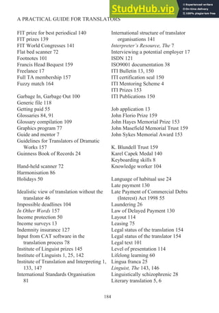 FIT prize for best periodical 140
FIT prizes 139
FIT World Congresses 141
Flat bed scanner 72
Footnotes 101
Francis Head Bequest 159
Freelance 17
Full TA membership 157
Fuzzy match 164
Garbage In, Garbage Out 100
Generic file 118
Getting paid 55
Glossaries 84, 91
Glossary compilation 109
Graphics program 77
Guide and mentor 7
Guidelines for Translators of Dramatic
Works 157
Guinness Book of Records 24
Hand-held scanner 72
Harmonisation 86
Holidays 50
Idealistic view of translation without the
translator 46
Impossible deadlines 104
In Other Words 157
Income protection 50
Income surveys 13
Indemnity insurance 127
Input from CAT software in the
translation process 78
Institute of Linguist prizes 145
Institute of Linguists 1, 25, 142
Institute of Translation and Interpreting 1,
133, 147
International Standards Organisation
81
International structure of translator
organisations 141
Interpreter’s Resource, The 7
Interviewing a potential employer 17
ISDN 121
ISO9001 documentation 38
ITI Bulletin 13, 150
ITI certification seal 150
ITI Mentoring Scheme 4
ITI Prizes 153
ITI Publications 150
Job application 13
John Florio Prize 159
John Hayes Memorial Prize 153
John Masefield Memorial Trust 159
John Sykes Memorial Award 153
K. Blundell Trust 159
Karel Capek Medal 140
Keyboarding skills 8
Knowledge worker 104
Language of habitual use 24
Late payment 130
Late Payment of Commercial Debts
(Interest) Act 1998 55
Laundering 26
Law of Delayed Payment 130
Layout 114
Leasing 75
Legal status of the translation 154
Legal status of the translator 154
Legal text 101
Level of presentation 114
Lifelong learning 60
Lingua franca 25
Linguist, The 143, 146
Linguistically schizophrenic 28
Literary translation 5, 6
184
A PRACTICAL GUIDE FOR TRANSLATORS
 