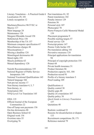 Literary Translation – A Practical Guide 6
Localisation 29, 101
Lonely occupation 12
MachineryDirective 98/37/EC xi
Macros 117
Main language 24
Maintenance 126
Margaret Rhondda Award 158
McKitterick Prize 158
Membership of the TA 157
Minimum computer specification 67
Miscellaneous charges 48
Misconceptions 2
Missing a deadline 124
Monolingual dictionaries 80
Moral rights 155
Muscle problems 63
Mutual dependency 128
Nairobi Recommendations 155
National Register of Public Service
Interpreters 144
National Vocational Qualifications 145
Natural language 166
Nett pre-tax income 17
Non-literary translator 4, 5, 7
Non-literary, xi
Notarisation 102
NVQ Level 5 in Translation 145
ODA 119
Official Journal of the European
Communities 22
One-off lump sum payments 156
On-line dictionaries 80
Open Business School 42
Original work 154
Overtime rates 55
Overtyping 76
Past translations 81, 92
Patent translations 102
Penalty interest 129
Pensions 56
Personal style 107
Photocopier 70
Pierre-François Caillé Memorial Medal
139
Placement programme 9
Possible mailing targets 57
Postal service 120
Postscript printer 167
Premio Valle Inclán 159
Pre-translation editing 101
Preventive measures 124
Principal applications for translation
94
Principal of copyright protection 154
Printer 68
Private health insurance 51
Product literature 86
Production capacity 103, 104
Production record 91
Profile of a literary translator 5
Proof reading 109
Qualifications xi
Quality control 30
Quality gaps 40
Quality of a translation 107
Quality policy 38
Quick Guide to Literary Translation
157
Quotations 48
Realistic workload 53
Reasons for dissatisfaction or dispute
133
Recruitment competitions 20, 171
Reference material 79
185
INDEX
 