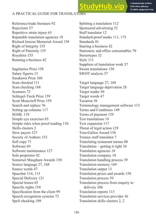 Reference/trade literature 92
Rejections 57
Repetitive strain injury 63
Reputable translation agencies 18
Richard Imison Memorial Award 158
Right of Integrity 155
Right of Paternity 155
Royalties 155
Running a business 42
Sagittarius Prize 158
Salary figures 13
Sasakawa Prize 160
Scan checked 111
Scan checking 168
Scanners 72
Schlegel-Tieck Prize 159
Scott Moncrieff Prize 159
Search and replace 76
Setting up columns 117
SGML 119
Simple eye exercises 65
Simple rules when proof reading 110
Skills clusters 2
Slow payers 127
Society of Authors 153
Soft copy 71
Software 69
Software maintenance 127
Sole proprietor 42
Somerset Maugham Awards 158
Source language 27, 168
Source words 47
Spacebar 114, 115
Special Delivery 121
Special lenses 65
Specific rights 154
Specification from the client 99
Speech recognition systems 72
Spell checking 109
Splitting a translation 112
Sponsored advertising 52
Staff translator 12
Standard proof marks 111, 175
Standards 81
Starting a business 42
Stationery and office consumables 70
Stereotypes 32
Style 111
Suppliers of translation work 57
Sworn translations 150
SWOT analysis 57
Target language 27, 168
Target language deprivation 28
Target reader 30
Target words 47
Taxation 56
Terminology management software 113
Terms and Conditions 149
Terms of payment 129
Test translations 19
Text expansion 117
Threat of legal action 129
Tom-Gallon Award 158
Trainee staff translator 7
Translating restaurant menus 80
Translation – getting it right 34
Translation agencies 18
Translation company 18
Translation handling process 39
Translation memory 169
Translation output 13
Translation prizes and awards 158
Translation process 59
Translation process from enquiry to
delivery 106
Translation reports 113
Translation services provider 36
Translation skills clusters 2, 2
186
A PRACTICAL GUIDE FOR TRANSLATORS
 