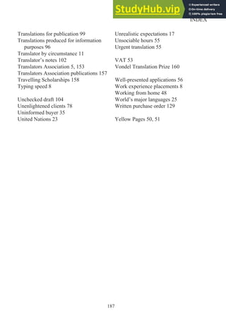 187
INDEX
Translations for publication 99
Translations produced for information
purposes 96
Translator by circumstance 11
Translator’s notes 102
Translators Association 5, 153
Translators Association publications 157
Travelling Scholarships 158
Typing speed 8
Unchecked draft 104
Unenlightened clients 78
Uninformed buyer 35
United Nations 23
Unrealistic expectations 17
Unsociable hours 55
Urgent translation 55
VAT 53
Vondel Translation Prize 160
Well-presented applications 56
Work experience placements 8
Working from home 48
World’s major languages 25
Written purchase order 129
Yellow Pages 50, 51
 