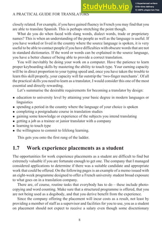 closely related. For example, if you have gained fluency in French you may find that you
are able to translate Spanish. This is perhaps stretching the point though.
What do you do when faced with slang words, dialect words, trade or proprietary
names? This is when an understanding of the people as well as the language is useful. If
you have worked or lived in the country where the source language is spoken, it is very
useful to be able to contact people if you have difficulties with obscure words that are not
in standard dictionaries. If the word or words can be explained in the source language,
you have a better chance of being able to provide a correct translation.
You will inevitably be doing your work on a computer. Have the patience to learn
proper keyboarding skills by mastering the ability to touch type. Your earning capacity
will be in direct proportion to your typing speed and, once you have taken the trouble to
learn this skill properly, your capacity will far outstrip the ‘two-finger merchants’. Of all
the practical skills you need to learn as a translator, I would consider this one of the most
essential and directly rewarding.
Let’s summarise the desirable requirements for becoming a translator by design:
• education to university level by attaining your basic degree in modern languages or
linguistics
• spending a period in the country where the language of your choice is spoken
• completing a postgraduate course in translation studies
• gaining some knowledge or experience of the subjects you intend translating
• getting a job as a trainee or junior translator with a company
• learning to touch type
• the willingness to commit to lifelong learning.
This gets you onto the first rung of the ladder.
1.7 Work experience placements as a student
The opportunities for work experience placements as a student are difficult to find but
extremely valuable if you are fortunate enough to get one. The company that I managed
considered applications to determine if there was a suitable candidate and appropriate
work that could be offered. On the following pages is an example of a memo issued with
an eight-week programme designed to offer a French university student broad exposure
to what goes on in a translation company.
There are, of course, routine tasks that everybody has to do – these include photo-
copying and word counting. Make sure that a structured programme is offered, that you
are not being used as a dogsbody, and that you derive benefit from the experience.
Since the company offering the placement will incur costs as a result, not least by
providing a member of staff as a supervisor and facilities for you to use, you as a student
on placement should not expect to receive a salary even though some discretionary
8
A PRACTICAL GUIDE FOR TRANSLATORS
 
