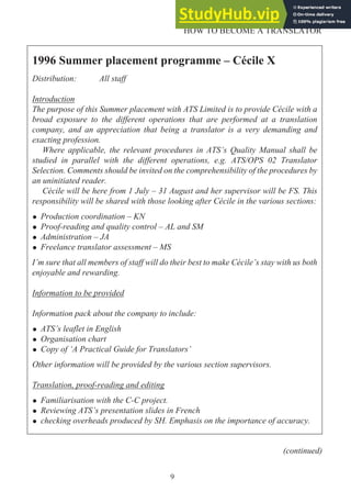 9
HOW TO BECOME A TRANSLATOR
1996 Summer placement programme – Cécile X
Distribution: All staff
Introduction
The purpose of this Summer placement with ATS Limited is to provide Cécile with a
broad exposure to the different operations that are performed at a translation
company, and an appreciation that being a translator is a very demanding and
exacting profession.
Where applicable, the relevant procedures in ATS’s Quality Manual shall be
studied in parallel with the different operations, e.g. ATS/OPS 02 Translator
Selection. Comments should be invited on the comprehensibility of the procedures by
an uninitiated reader.
Cécile will be here from 1 July – 31 August and her supervisor will be FS. This
responsibility will be shared with those looking after Cécile in the various sections:
• Production coordination – KN
• Proof-reading and quality control – AL and SM
• Administration – JA
• Freelance translator assessment – MS
I’m sure that all members of staff will do their best to make Cécile’s stay with us both
enjoyable and rewarding.
Information to be provided
Information pack about the company to include:
• ATS’s leaflet in English
• Organisation chart
• Copy of ‘A Practical Guide for Translators’
Other information will be provided by the various section supervisors.
Translation, proof-reading and editing
• Familiarisation with the C-C project.
• Reviewing ATS’s presentation slides in French
• checking overheads produced by SH. Emphasis on the importance of accuracy.
(continued)
 