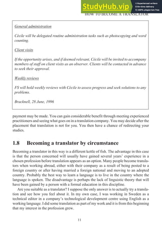 payment may be made. You can gain considerable benefit through meeting experienced
practitioners and seeing what goes on in a translation company. You may decide after the
placement that translation is not for you. You then have a chance of redirecting your
studies.
1.8 Becoming a translator by circumstance
Becoming a translator in this way is a different kettle of fish. The advantage in this case
is that the person concerned will usually have gained several years’ experience in a
chosen profession before translation appears as an option. Many people become transla-
tors when working abroad, either with their company as a result of being posted to a
foreign country or after having married a foreign national and moving to an adopted
country. Probably the best way to learn a language is to live in the country where the
language is spoken. The disadvantage is perhaps the lack of linguistic theory that will
have been gained by a person with a formal education in this discipline.
Are you suitable as a translator? I suppose the only answer is to actually try a transla-
tion and see how you feel about it. In my own case, I was working in Sweden as a
technical editor in a company’s technological development centre using English as a
working language. I did some translation as part of my work and it is from this beginning
that my interest in the profession grew.
11
HOW TO BECOME A TRANSLATOR
General administration
Cécile will be delegated routine administration tasks such as photocopying and word
counting.
Client visits
If the opportunity arises, and if deemed relevant, Cécile will be invited to accompany
members of staff on client visits as an observer. Clients will be contacted in advance
to seek their approval.
Weekly reviews
FS will hold weekly reviews with Cécile to assess progress and seek solutions to any
problems.
Bracknell, 28 June, 1996
 