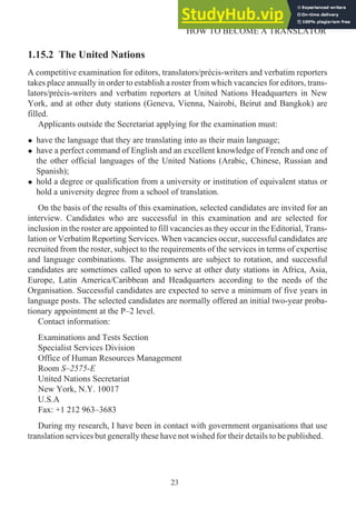 1.15.2 The United Nations
A competitive examination for editors, translators/précis-writers and verbatim reporters
takes place annually in order to establish a roster from which vacancies for editors, trans-
lators/précis-writers and verbatim reporters at United Nations Headquarters in New
York, and at other duty stations (Geneva, Vienna, Nairobi, Beirut and Bangkok) are
filled.
Applicants outside the Secretariat applying for the examination must:
• have the language that they are translating into as their main language;
• have a perfect command of English and an excellent knowledge of French and one of
the other official languages of the United Nations (Arabic, Chinese, Russian and
Spanish);
• hold a degree or qualification from a university or institution of equivalent status or
hold a university degree from a school of translation.
On the basis of the results of this examination, selected candidates are invited for an
interview. Candidates who are successful in this examination and are selected for
inclusion in the roster are appointed to fill vacancies as they occur in the Editorial, Trans-
lation or Verbatim Reporting Services. When vacancies occur, successful candidates are
recruited from the roster, subject to the requirements of the services in terms of expertise
and language combinations. The assignments are subject to rotation, and successful
candidates are sometimes called upon to serve at other duty stations in Africa, Asia,
Europe, Latin America/Caribbean and Headquarters according to the needs of the
Organisation. Successful candidates are expected to serve a minimum of five years in
language posts. The selected candidates are normally offered an initial two-year proba-
tionary appointment at the P–2 level.
Contact information:
Examinations and Tests Section
Specialist Services Division
Office of Human Resources Management
Room S–2575-E
United Nations Secretariat
New York, N.Y. 10017
U.S.A
Fax: +1 212 963–3683
During my research, I have been in contact with government organisations that use
translation services but generally these have not wished for their details to be published.
23
HOW TO BECOME A TRANSLATOR
 