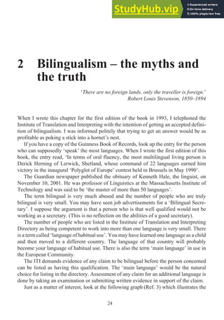 2 Bilingualism – the myths and
the truth
‘There are no foreign lands, only the traveller is foreign.’
Robert Louis Stevenson, 1850–1894
When I wrote this chapter for the first edition of the book in 1993, I telephoned the
Institute of Translation and Interpreting with the intention of getting an accepted defini-
tion of bilingualism. I was informed politely that trying to get an answer would be as
profitable as poking a stick into a hornet’s nest.
If you have a copy of the Guinness Book of Records, look up the entry for the person
who can supposedly ‘speak’ the most languages. When I wrote the first edition of this
book, the entry read, ‘In terms of oral fluency, the most multilingual living person is
Derick Herning of Lerwick, Shetland, whose command of 22 languages earned him
victory in the inaugural ‘Polyglot of Europe’ contest held in Brussels in May 1990’.
The Guardian newspaper published the obituary of Kenneth Hale, the linguist, on
November 10, 2001. He was professor of Linguistics at the Massachusetts Institute of
Technology and was said to be ‘the master of more than 50 languages’.
The term bilingual is very much abused and the number of people who are truly
bilingual is very small. You may have seen job advertisements for a ‘Bilingual Secre-
tary’. I suppose the argument is that a person who is that well qualified would not be
working as a secretary. (This is no reflection on the abilities of a good secretary).
The number of people who are listed in the Institute of Translation and Interpreting
Directory as being competent to work into more than one language is very small. There
is a term called ‘language of habitual use’. You may have learned one language as a child
and then moved to a different country. The language of that country will probably
become your language of habitual use. There is also the term ‘main language’ in use in
the European Community.
The ITI demands evidence of any claim to be bilingual before the person concerned
can be listed as having this qualification. The ‘main language’ would be the natural
choice for listing in the directory. Assessment of any claim for an additional language is
done by taking an examination or submitting written evidence in support of the claim.
Just as a matter of interest, look at the following graph (Ref. 3) which illustrates the
24
 