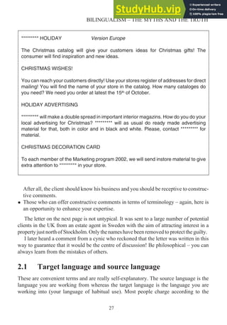 After all, the client should know his business and you should be receptive to construc-
tive comments.
• Those who can offer constructive comments in terms of terminology – again, here is
an opportunity to enhance your expertise.
The letter on the next page is not untypical. It was sent to a large number of potential
clients in the UK from an estate agent in Sweden with the aim of attracting interest in a
property just north of Stockholm. Only the names have been removed to protect the guilty.
I later heard a comment from a cynic who reckoned that the letter was written in this
way to guarantee that it would be the centre of discussion! Be philosophical – you can
always learn from the mistakes of others.
2.1 Target language and source language
These are convenient terms and are really self-explanatory. The source language is the
language you are working from whereas the target language is the language you are
working into (your language of habitual use). Most people charge according to the
27
BILINGUALISM – THE MYTHS AND THE TRUTH
********* HOLIDAY Version Europe
The Christmas catalog will give your customers ideas for Christmas gifts! The
consumer will find inspiration and new ideas.
CHRISTMAS WISHES!
You can reach your customers directly! Use your stores register of addresses for direct
mailing! You will find the name of your store in the catalog. How many cataloges do
you need? We need you order at latest the 15 of October.
HOLIDAY ADVERTISING
********* will make a double spread in important interior magazins. How do you do your
local advertising for Christmas? ********* will as usual do ready made advertising
material for that, both in color and in black and white. Please, contact ********* for
material.
CHRISTMAS DECORATION CARD
To each member of the Marketing program 2002, we will send instore material to give
extra attention to ********* in your store.
 