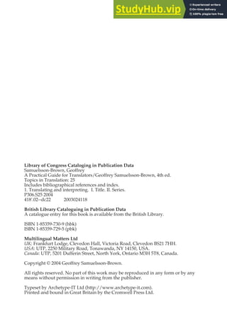 Library of Congress Cataloging in Publication Data
Samuelsson-Brown, Geoffrey
A Practical Guide for Translators/Geoffrey Samuelsson-Brown, 4th ed.
Topics in Translation: 25
Includes bibliographical references and index.
1. Translating and interpreting. I. Title. II. Series.
P306.S25 2004
418'.02--dc22 2003024118
British Library Cataloguing in Publication Data
A catalogue entry for this book is available from the British Library.
ISBN 1-85359-730-9 (hbk)
ISBN 1-85359-729-5 (pbk)
Multilingual Matters Ltd
UK: Frankfurt Lodge, Clevedon Hall, Victoria Road, Clevedon BS21 7HH.
USA: UTP, 2250 Military Road, Tonawanda, NY 14150, USA.
Canada: UTP, 5201 Dufferin Street, North York, Ontario M3H 5T8, Canada.
Copyright © 2004 Geoffrey Samuelsson-Brown.
All rights reserved. No part of this work may be reproduced in any form or by any
means without permission in writing from the publisher.
Typeset by Archetype-IT Ltd (http://www.archetype-it.com).
Printed and bound in Great Britain by the Cromwell Press Ltd.
 
