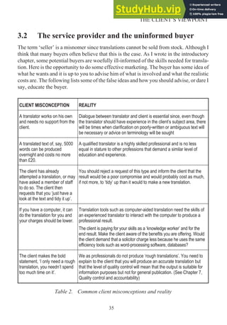 3.2 The service provider and the uninformed buyer
The term ‘seller’ is a misnomer since translations cannot be sold from stock. Although I
think that many buyers often believe that this is the case. As I wrote in the introductory
chapter, some potential buyers are woefully ill-informed of the skills needed for transla-
tion. Here is the opportunity to do some effective marketing. The buyer has some idea of
what he wants and it is up to you to advise him of what is involved and what the realistic
costs are. The following lists some of the false ideas and how you should advise, or dare I
say, educate the buyer.
CLIENT MISCONCEPTION REALITY
A translator works on his own
and needs no support from the
client.
Dialogue between translator and client is essential since, even though
the translator should have experience in the client’s subject area, there
will be times when clarification on poorly-written or ambiguous text will
be necessary or advice on terminology will be sought
A translated text of, say, 5000
words can be produced
overnight and costs no more
than £20.
A qualified translator is a highly skilled professional and is no less
equal in stature to other professions that demand a similar level of
education and experience.
The client has already
attempted a translation, or may
have asked a member of staff
to do so. The client then
requests that you ‘just have a
look at the text and tidy it up’.
You should reject a request of this type and inform the client that the
result would be a poor compromise and would probably cost as much,
if not more, to ‘tidy’ up than it would to make a new translation.
If you have a computer, it can
do the translation for you and
your charges should be lower.
Translation tools such as computer-aided translation need the skills of
an experienced translator to interact with the computer to produce a
professional result.
The client is paying for your skills as a ‘knowledge worker’ and for the
end result. Make the client aware of the benefits you are offering. Would
the client demand that a solicitor charge less because he uses the same
efficiency tools such as word-processing software, databases?
The client makes the bold
statement, ‘I only need a rough
translation, you needn’t spend
too much time on it’.
We as professionals do not produce ‘rough translations’. You need to
explain to the client that you will produce an accurate translation but
that the level of quality control will mean that the output is suitable for
information purposes but not for general publication. (See Chapter 7,
Quality control and accountability)
Table 2. Common client misconceptions and reality
35
THE CLIENT’S VIEWPOINT
 
