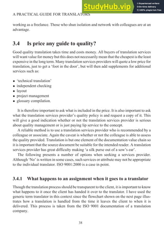 working as a freelance. Those who shun isolation and network with colleagues are at an
advantage.
3.4 Is price any guide to quality?
Good quality translation takes time and costs money. All buyers of translation services
will want value for money but this does not necessarily mean that the cheapest is the least
expensive in the long term. Many translation services providers will quote a low price for
translation, just to get a ‘foot in the door’, but will then add supplements for additional
services such as:
• ‘technical translation’
• independent checking
• layout
• project management
• glossary compilation.
It is therefore important to ask what is included in the price. It is also important to ask
what the translation services provider’s quality policy is and request a copy of it. This
will give a good indication whether or not the translation services provider is serious
about quality management or is just paying lip service to the concept.
A reliable method is to use a translation services provider who is recommended by a
colleague or associate. Again the caveat is whether or not the colleague is able to assess
the quality provided. Translation is but one element of the documentation value chain so
it is important that the source document be suitable for the intended reader. A translation
services provider has great difficulty making ‘a silk purse out of a sow’s ear’.
The following presents a number of options when seeking a services provider.
Although ‘No’ is written in some cases, such services or attribute may not be appropriate
to the individual translator. ISO 9001:2000 is a case in point.
3.4.1 What happens to an assignment when it goes to a translator
Though the translation process should be transparent to the client, it is important to know
what happens to it once the client has handed it over to the translator. I have used the
generic term translator in this context since the flowchart shown on the next page illus-
trates how a translation is handled from the time it leaves the client to when it is
delivered. This process is taken from the ISO 9001 documentation of a translation
company.
38
A PRACTICAL GUIDE FOR TRANSLATORS
 