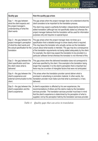 Quality gap How the quality gap arises
Gap 1 – the gap between
what the client expects and
the project manager’s
understanding of what the
client wants
The gap arises when the project manager does not understand what the
client considers to be important to the translation process.
The client may expect a perfectly-formatted, independently-checked and
edited translation (although has not specifically stated so) whereas the
project manager believes that the translation will be used for information
purposes only and requires no special layout.
Gap 2 – the gap between the
project manager’s perception
of what the client wants and
the actual specification for the
translation
The gap arises when the project manager does not draw up a
specification that is detailed enough to show clearly what is required.
This may leave the translator who actually carries out the translation
unsure about what exactly is intended. The gap may be a consequence
of the translation requirements not being stated adequately by the client.
For example, the client may expect the translation to be provided in a
particular software format whereas the translator is not informed of this.
Gap 3 – the gap between the
client specification and how
the client views what is
delivered
This gap arises when the delivered translation does not correspond to
what was specified by the client. One example is the translation being
longer than expected. It is the client’s perception that is important but
there may be a number of intangible factors that were not anticipated.
Gap 4 – the gap between the
client’s experience and
external communication to the
client.
This arises when the translation provider cannot deliver what is
promised in advertising or promotion material. In other words, the
translation provider must make sure that what is promised is, in fact,
delivered.
Gap 5 – the gap between the
client’s expectation and the
client’s experience
A client’s expectation is affected by his own experiences, the
recommendations of others and the claims made by the translation
services provider. The translation services provider must bear in mind
that the client’s experience is determined by his perception of what is
supplied, not by the perception held by the translation services provider.
Table 4. Quality gaps that can arise in translation
41
THE CLIENT’S VIEWPOINT
 