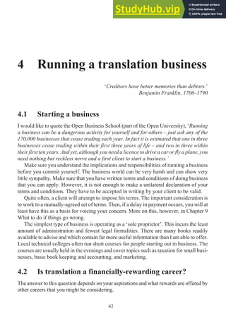 4 Running a translation business
‘Creditors have better memories than debtors.’
Benjamin Franklin, 1706–1790
4.1 Starting a business
I would like to quote the Open Business School (part of the Open University), ‘Running
a business can be a dangerous activity for yourself and for others – just ask any of the
170,000 businesses that cease trading each year. In fact it is estimated that one in three
businesses cease trading within their first three years of life – and two in three within
their first ten years. And yet, although you need a licence to drive a car or fly a plane, you
need nothing but reckless nerve and a first client to start a business.’
Make sure you understand the implications and responsibilities of running a business
before you commit yourself. The business world can be very harsh and can show very
little sympathy. Make sure that you have written terms and conditions of doing business
that you can apply. However, it is not enough to make a unilateral declaration of your
terms and conditions. They have to be accepted in writing by your client to be valid.
Quite often, a client will attempt to impose his terms. The important consideration is
to work to a mutually-agreed set of terms. Then, if a delay in payment occurs, you will at
least have this as a basis for voicing your concern. More on this, however, in Chapter 9
What to do if things go wrong.
The simplest type of business is operating as a ‘sole proprietor’. This incurs the least
amount of administration and fewest legal formalities. There are many books readily
available to advise and which contain far more useful information than I am able to offer.
Local technical colleges often run short courses for people starting out in business. The
courses are usually held in the evenings and cover topics such as taxation for small busi-
nesses, basic book keeping and accounting, and marketing.
4.2 Is translation a financially-rewarding career?
The answer to this question depends on your aspirations and what rewards are offered by
other careers that you might be considering.
42
 