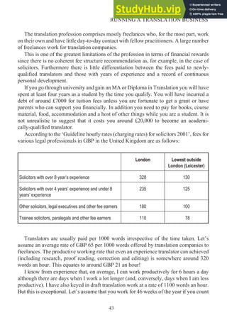 The translation profession comprises mostly freelances who, for the most part, work
on their own and have little day-to-day contact with fellow practitioners. A large number
of freelances work for translation companies.
This is one of the greatest limitations of the profession in terms of financial rewards
since there is no coherent fee structure recommendation as, for example, in the case of
solicitors. Furthermore there is little differentiation between the fees paid to newly-
qualified translators and those with years of experience and a record of continuous
personal development.
If you go through university and gain an MA or Diploma in Translation you will have
spent at least four years as a student by the time you qualify. You will have incurred a
debt of around £7000 for tuition fees unless you are fortunate to get a grant or have
parents who can support you financially. In addition you need to pay for books, course
material, food, accommodation and a host of other things while you are a student. It is
not unrealistic to suggest that it costs you around £20,000 to become an academi-
cally-qualified translator.
According to the ‘Guideline hourly rates (charging rates) for solicitors 2001’, fees for
various legal professionals in GBP in the United Kingdom are as follows:
London Lowest outside
London (Leicester)
Solicitors with over 8 year’s experience 328 130
Solicitors with over 4 years’ experience and under 8
years’ experience
235 125
Other solicitors, legal executives and other fee earners 180 100
Trainee solicitors, paralegals and other fee earners 110 78
Translators are usually paid per 1000 words irrespective of the time taken. Let’s
assume an average rate of GBP 65 per 1000 words offered by translation companies to
freelances. The productive working rate that even an experience translator can achieved
(including research, proof reading, correction and editing) is somewhere around 320
words an hour. This equates to around GBP 21 an hour!
I know from experience that, on average, I can work productively for 6 hours a day
although there are days when I work a lot longer (and, conversely, days when I am less
productive). I have also keyed in draft translation work at a rate of 1100 words an hour.
But this is exceptional. Let’s assume that you work for 46 weeks of the year if you count
43
RUNNING A TRANSLATION BUSINESS
 