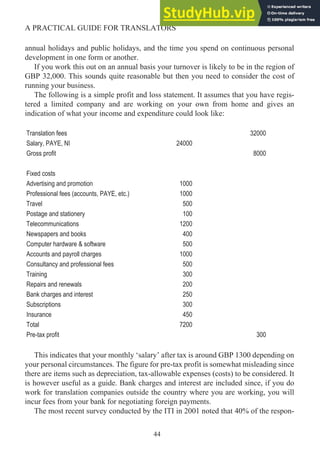 annual holidays and public holidays, and the time you spend on continuous personal
development in one form or another.
If you work this out on an annual basis your turnover is likely to be in the region of
GBP 32,000. This sounds quite reasonable but then you need to consider the cost of
running your business.
The following is a simple profit and loss statement. It assumes that you have regis-
tered a limited company and are working on your own from home and gives an
indication of what your income and expenditure could look like:
Translation fees 32000
Salary, PAYE, NI 24000
Gross profit 8000
Fixed costs
Advertising and promotion 1000
Professional fees (accounts, PAYE, etc.) 1000
Travel 500
Postage and stationery 100
Telecommunications 1200
Newspapers and books 400
Computer hardware & software 500
Accounts and payroll charges 1000
Consultancy and professional fees 500
Training 300
Repairs and renewals 200
Bank charges and interest 250
Subscriptions 300
Insurance 450
Total 7200
Pre-tax profit 300
This indicates that your monthly ‘salary’ after tax is around GBP 1300 depending on
your personal circumstances. The figure for pre-tax profit is somewhat misleading since
there are items such as depreciation, tax-allowable expenses (costs) to be considered. It
is however useful as a guide. Bank charges and interest are included since, if you do
work for translation companies outside the country where you are working, you will
incur fees from your bank for negotiating foreign payments.
The most recent survey conducted by the ITI in 2001 noted that 40% of the respon-
44
A PRACTICAL GUIDE FOR TRANSLATORS
 