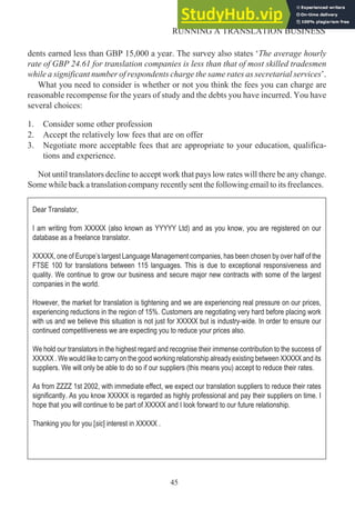 dents earned less than GBP 15,000 a year. The survey also states ‘The average hourly
rate of GBP 24.61 for translation companies is less than that of most skilled tradesmen
while a significant number of respondents charge the same rates as secretarial services’.
What you need to consider is whether or not you think the fees you can charge are
reasonable recompense for the years of study and the debts you have incurred. You have
several choices:
1. Consider some other profession
2. Accept the relatively low fees that are on offer
3. Negotiate more acceptable fees that are appropriate to your education, qualifica-
tions and experience.
Not until translators decline to accept work that pays low rates will there be any change.
Some while back a translation company recently sent the following email to its freelances.
45
RUNNING A TRANSLATION BUSINESS
Dear Translator,
I am writing from XXXXX (also known as YYYYY Ltd) and as you know, you are registered on our
database as a freelance translator.
XXXXX, one of Europe’s largest Language Management companies, has been chosen by over half of the
FTSE 100 for translations between 115 languages. This is due to exceptional responsiveness and
quality. We continue to grow our business and secure major new contracts with some of the largest
companies in the world.
However, the market for translation is tightening and we are experiencing real pressure on our prices,
experiencing reductions in the region of 15%. Customers are negotiating very hard before placing work
with us and we believe this situation is not just for XXXXX but is industry-wide. In order to ensure our
continued competitiveness we are expecting you to reduce your prices also.
We hold our translators in the highest regard and recognise their immense contribution to the success of
XXXXX . We would like to carry on the good working relationship already existing between XXXXX and its
suppliers. We will only be able to do so if our suppliers (this means you) accept to reduce their rates.
As from ZZZZ 1st 2002, with immediate effect, we expect our translation suppliers to reduce their rates
significantly. As you know XXXXX is regarded as highly professional and pay their suppliers on time. I
hope that you will continue to be part of XXXXX and I look forward to our future relationship.
Thanking you for you [sic] interest in XXXXX .
 