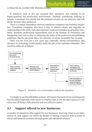 If initiatives such as this are accepted then translators will continue to be
highly-qualified but poorly-paid professionals. Anybody considering studying to
become a translator may decide that the potential rewards are not attractive and will
decide on some other profession.
There is a mutual dependence between translation companies and freelance transla-
tors. Translation companies also have a duty to educate clients and engender an
understanding of the skills, tools and experience required to produce good quality trans-
lation. Similarly, professional organisations such as the Institute of Translation and
Interpreting have role to play in enhancing the status of the profession and publishing
guidelines, like the one quote above for solicitors, to ensure acceptable fees are paid.
There was the view just a few years ago, especially among non-translators, that
advances in technology would quickly make the job of the translator redundant. This
would be achieved as follows:
Figure 6. Idealistic view of translation without the translator
I’m happy to say that affordable scanners still require the result of text scanning to be
heavily edited (especially if the layout is complex) and, as yet, the above process is still
some way off being a fully practical and cost-effective option.
4.3 Support offered to new businesses
A number of enterprises offer support for new businesses. Knowing where to get infor-
mation on such support can soften the burden of starting a business both in terms of
advice and financial assistance through grants and subsidised schemes.
46
A PRACTICAL GUIDE FOR TRANSLATORS
Source language
document
received by fax
Texts scanned
using scanning
software
Scanned text
converted using
OCR software
Text edited to
conform to
original faxed
document
Text machine
translated and
target text edited
by human
Text translated by
human translator
using translation
memory software
 