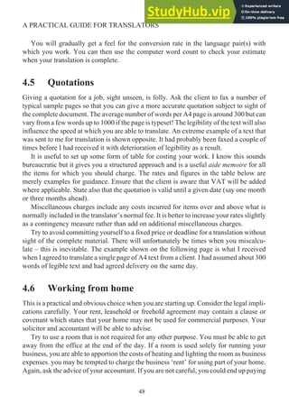 You will gradually get a feel for the conversion rate in the language pair(s) with
which you work. You can then use the computer word count to check your estimate
when your translation is complete.
4.5 Quotations
Giving a quotation for a job, sight unseen, is folly. Ask the client to fax a number of
typical sample pages so that you can give a more accurate quotation subject to sight of
the complete document. The average number of words per A4 page is around 300 but can
vary from a few words up to 1000 if the page is typeset! The legibility of the text will also
influence the speed at which you are able to translate. An extreme example of a text that
was sent to me for translation is shown opposite. It had probably been faxed a couple of
times before I had received it with deterioration of legibility as a result.
It is useful to set up some form of table for costing your work. I know this sounds
bureaucratic but it gives you a structured approach and is a useful aide memoire for all
the items for which you should charge. The rates and figures in the table below are
merely examples for guidance. Ensure that the client is aware that VAT will be added
where applicable. State also that the quotation is valid until a given date (say one month
or three months ahead).
Miscellaneous charges include any costs incurred for items over and above what is
normally included in the translator’s normal fee. It is better to increase your rates slightly
as a contingency measure rather than add on additional miscellaneous charges.
Try to avoid committing yourself to a fixed price or deadline for a translation without
sight of the complete material. There will unfortunately be times when you miscalcu-
late – this is inevitable. The example shown on the following page is what I received
when I agreed to translate a single page of A4 text from a client. I had assumed about 300
words of legible text and had agreed delivery on the same day.
4.6 Working from home
This is a practical and obvious choice when you are starting up. Consider the legal impli-
cations carefully. Your rent, leasehold or freehold agreement may contain a clause or
covenant which states that your home may not be used for commercial purposes. Your
solicitor and accountant will be able to advise.
Try to use a room that is not required for any other purpose. You must be able to get
away from the office at the end of the day. If a room is used solely for running your
business, you are able to apportion the costs of heating and lighting the room as business
expenses. you may be tempted to charge the business ‘rent’ for using part of your home.
Again, ask the advice of your accountant. If you are not careful, you could end up paying
48
A PRACTICAL GUIDE FOR TRANSLATORS
 