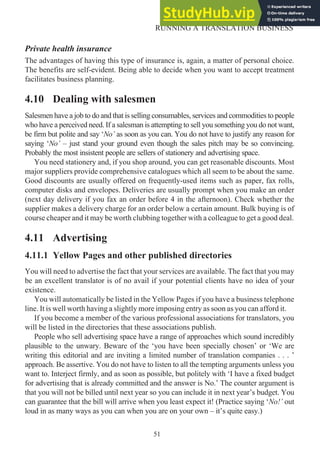 Private health insurance
The advantages of having this type of insurance is, again, a matter of personal choice.
The benefits are self-evident. Being able to decide when you want to accept treatment
facilitates business planning.
4.10 Dealing with salesmen
Salesmen have a job to do and that is selling consumables, services and commodities to people
who have a perceived need. If a salesman is attempting to sell you something you do not want,
be firm but polite and say ‘No’ as soon as you can. You do not have to justify any reason for
saying ‘No’ – just stand your ground even though the sales pitch may be so convincing.
Probably the most insistent people are sellers of stationery and advertising space.
You need stationery and, if you shop around, you can get reasonable discounts. Most
major suppliers provide comprehensive catalogues which all seem to be about the same.
Good discounts are usually offered on frequently-used items such as paper, fax rolls,
computer disks and envelopes. Deliveries are usually prompt when you make an order
(next day delivery if you fax an order before 4 in the afternoon). Check whether the
supplier makes a delivery charge for an order below a certain amount. Bulk buying is of
course cheaper and it may be worth clubbing together with a colleague to get a good deal.
4.11 Advertising
4.11.1 Yellow Pages and other published directories
You will need to advertise the fact that your services are available. The fact that you may
be an excellent translator is of no avail if your potential clients have no idea of your
existence.
You will automatically be listed in the Yellow Pages if you have a business telephone
line. It is well worth having a slightly more imposing entry as soon as you can afford it.
If you become a member of the various professional associations for translators, you
will be listed in the directories that these associations publish.
People who sell advertising space have a range of approaches which sound incredibly
plausible to the unwary. Beware of the ‘you have been specially chosen’ or ‘We are
writing this editorial and are inviting a limited number of translation companies . . . ’
approach. Be assertive. You do not have to listen to all the tempting arguments unless you
want to. Interject firmly, and as soon as possible, but politely with ‘I have a fixed budget
for advertising that is already committed and the answer is No.’ The counter argument is
that you will not be billed until next year so you can include it in next year’s budget. You
can guarantee that the bill will arrive when you least expect it! (Practice saying ‘No!’ out
loud in as many ways as you can when you are on your own – it’s quite easy.)
51
RUNNING A TRANSLATION BUSINESS
 