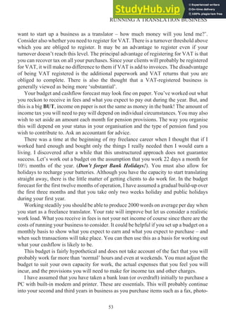 want to start up a business as a translator – how much money will you lend me?’.
Consider also whether you need to register for VAT. There is a turnover threshold above
which you are obliged to register. It may be an advantage to register even if your
turnover doesn’t reach this level. The principal advantage of registering for VAT is that
you can recover tax on all your purchases. Since your clients will probably be registered
for VAT, it will make no difference to them if VAT is add to invoices. The disadvantage
of being VAT registered is the additional paperwork and VAT returns that you are
obliged to complete. There is also the thought that a VAT-registered business is
generally viewed as being more ‘substantial’.
Your budget and cashflow forecast may look fine on paper. You’ve worked out what
you reckon to receive in fees and what you expect to pay out during the year. But, and
this is a big BUT, income on paper is not the same as money in the bank! The amount of
income tax you will need to pay will depend on individual circumstances. You may also
wish to set aside an amount each month for pension provisions. The way you organise
this will depend on your status in your organisation and the type of pension fund you
wish to contribute to. Ask an accountant for advice.
There was a time at the beginning of my freelance career when I thought that if I
worked hard enough and bought only the things I really needed then I would earn a
living. I discovered after a while that this unstructured approach does not guarantee
success. Let’s work out a budget on the assumption that you work 22 days a month for
10½ months of the year. (Don’t forget Bank Holidays!). You must also allow for
holidays to recharge your batteries. Although you have the capacity to start translating
straight away, there is the little matter of getting clients to do work for. In the budget
forecast for the first twelve months of operation, I have assumed a gradual build-up over
the first three months and that you take only two weeks holiday and public holidays
during your first year.
Working steadily you should be able to produce 2000 words on average per day when
you start as a freelance translator. Your rate will improve but let us consider a realistic
work load. What you receive in fees is not your net income of course since there are the
costs of running your business to consider. It could be helpful if you set up a budget on a
monthly basis to show what you expect to earn and what you expect to purchase – and
when such transactions will take place. You can then use this as a basis for working out
what your cashflow is likely to be.
This budget is fairly hypothetical and does not take account of the fact that you will
probably work far more than ‘normal’ hours and even at weekends. You must adjust the
budget to suit your own capacity for work, the actual expenses that you feel you will
incur, and the provisions you will need to make for income tax and other charges.
I have assumed that you have taken a bank loan (or overdraft) initially to purchase a
PC with built-in modem and printer. These are essentials. This will probably continue
into your second and third years in business as you purchase items such as a fax, photo-
53
RUNNING A TRANSLATION BUSINESS
 